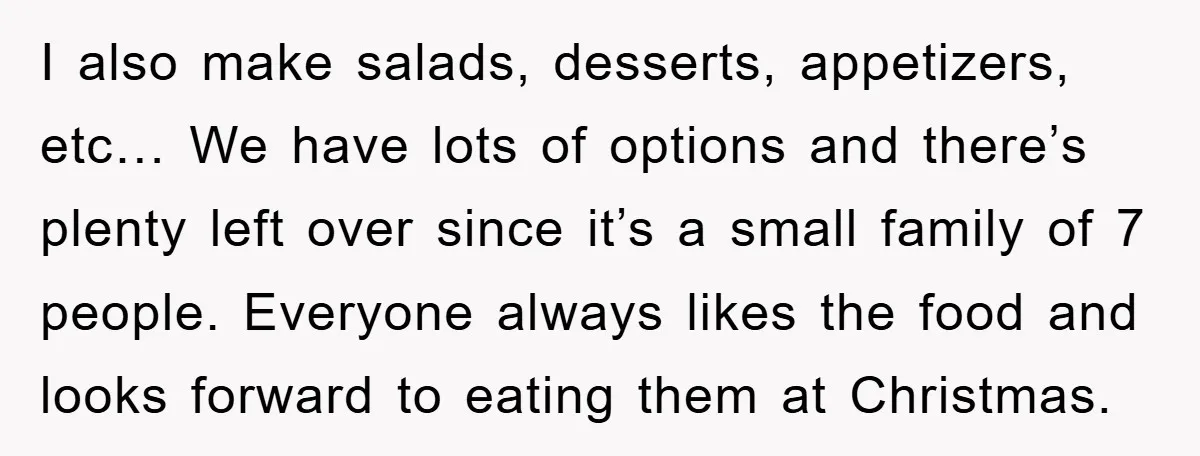 I also make salads, desserts, appetizers, etc… We have lots of options and there’s plenty left over since it’s a small family of 7 people. Everyone always likes the food...