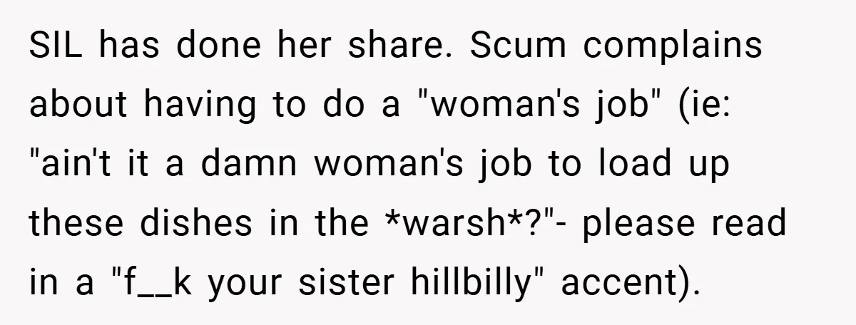 SIL has done her share. Scum complains about having to do a "woman's job" (ie: "ain't it a damn woman's job to load up these dishes in the *warsh*?"- please...
