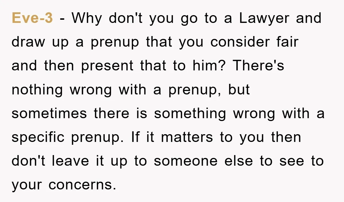 Eve-3 − Why don't you go to a Lawyer and draw up a prenup that you consider fair and then present that to him? There's nothing wrong with a prenup,...