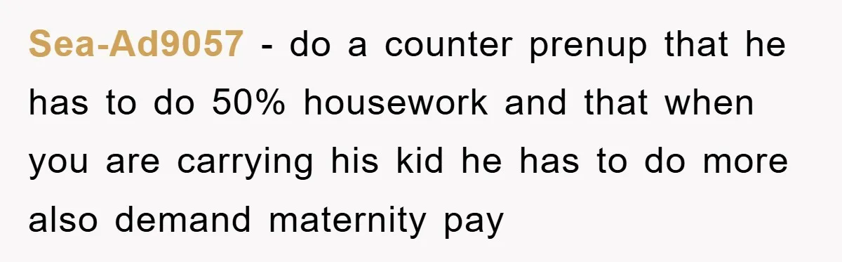 Sea-Ad9057 − do a counter prenup that he has to do 50% housework and that when you are carrying his kid he has to do more also demand maternity pay