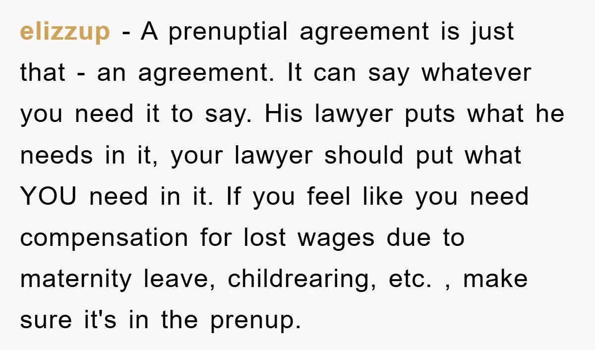 elizzup − A prenuptial agreement is just that - an agreement. It can say whatever you need it to say. His lawyer puts what he needs in it, your lawyer...