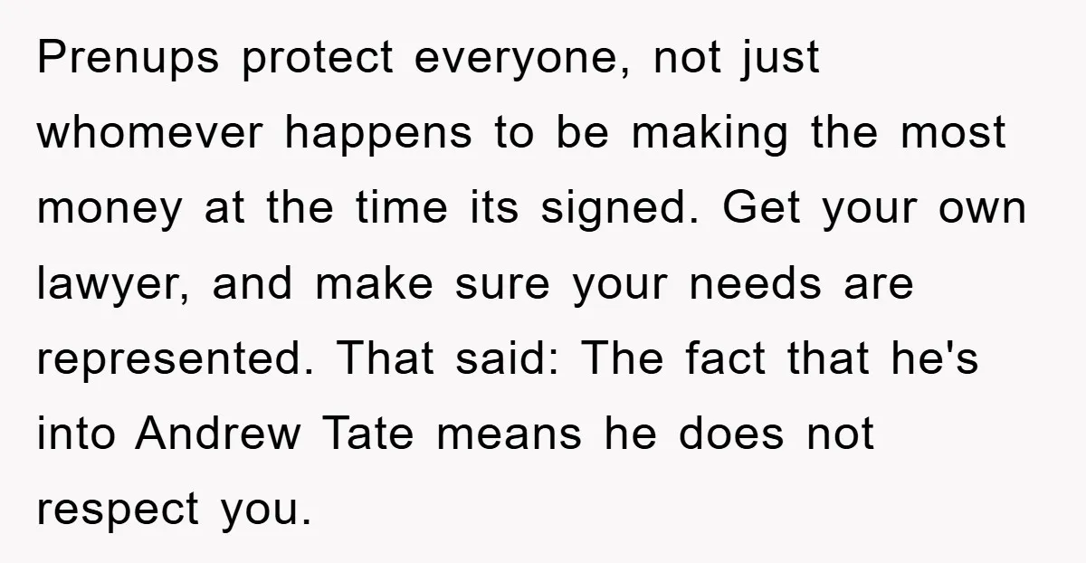 Prenups protect everyone, not just whomever happens to be making the most money at the time its signed. Get your own lawyer, and make sure your needs are represented. That...