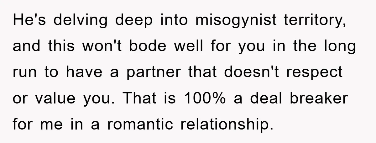 He's delving deep into misogynist territory, and this won't bode well for you in the long run to have a partner that doesn't respect or value you. That is 100%...