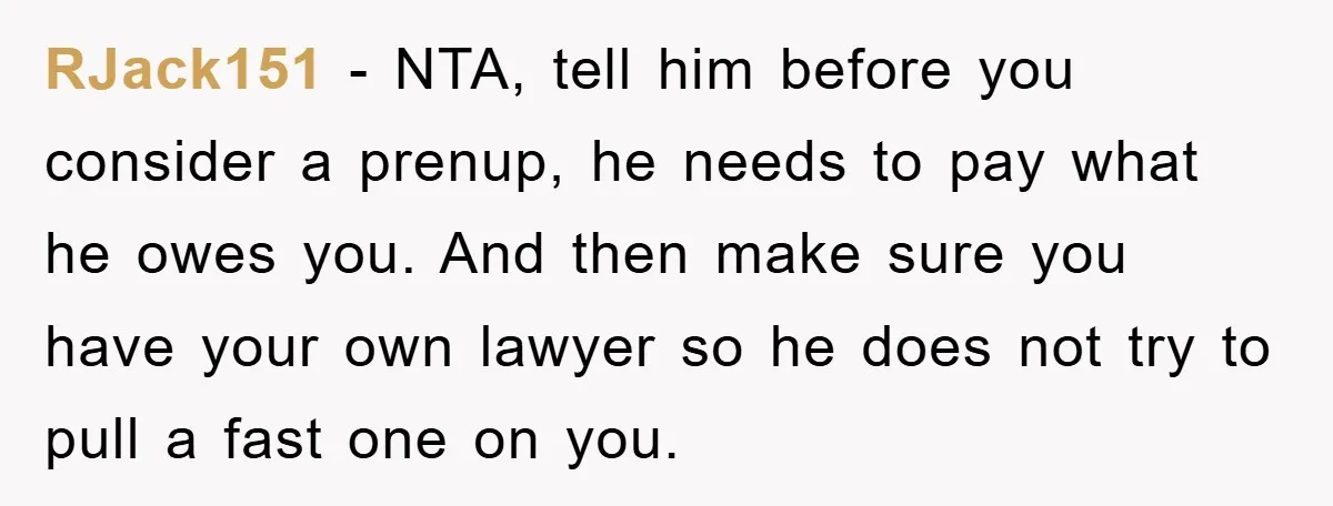 RJack151 − NTA, tell him before you consider a prenup, he needs to pay what he owes you. And then make sure you have your own lawyer so he does...