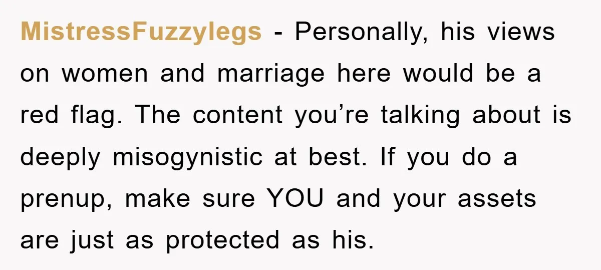 MistressFuzzylegs − Personally, his views on women and marriage here would be a red flag. The content you’re talking about is deeply misogynistic at best. If you do a prenup,...