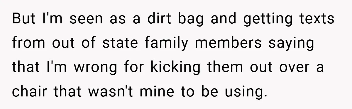 But I'm seen as a dirt bag and getting texts from out of state family members saying that I'm wrong for kicking them out over a chair that wasn't mine...