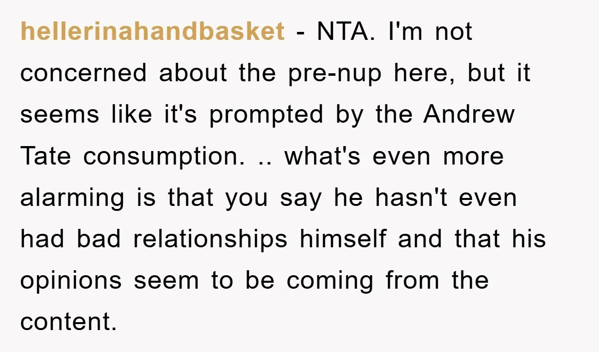 hellerinahandbasket − NTA. I'm not concerned about the pre-nup here, but it seems like it's prompted by the Andrew Tate consumption. .. what's even more alarming is that you say...
