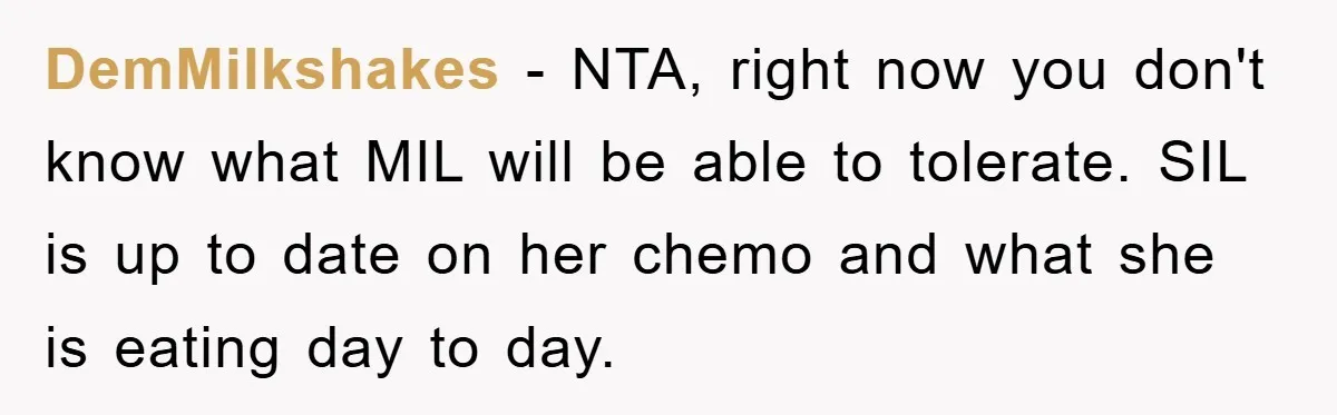 DemMilkshakes − NTA, right now you don't know what MIL will be able to tolerate. SIL is up to date on her chemo and what she is eating day to...