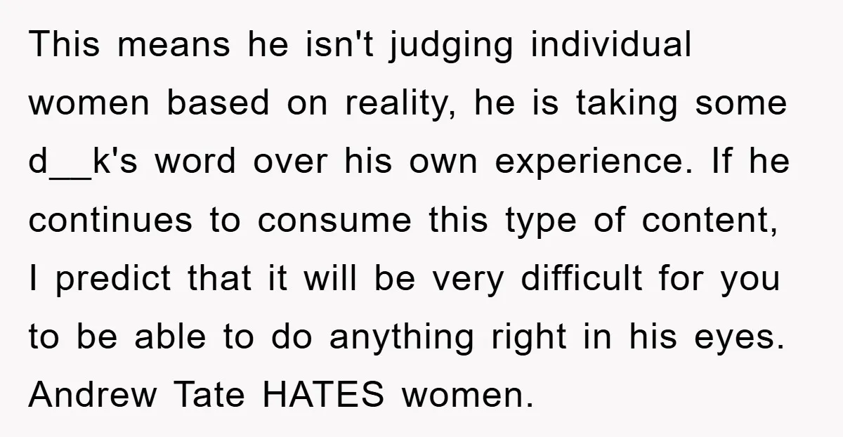 This means he isn't judging individual women based on reality, he is taking some d__k's word over his own experience. If he continues to consume this type of content, I...