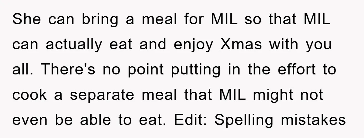 She can bring a meal for MIL so that MIL can actually eat and enjoy Xmas with you all. There's no point putting in the effort to cook a separate...