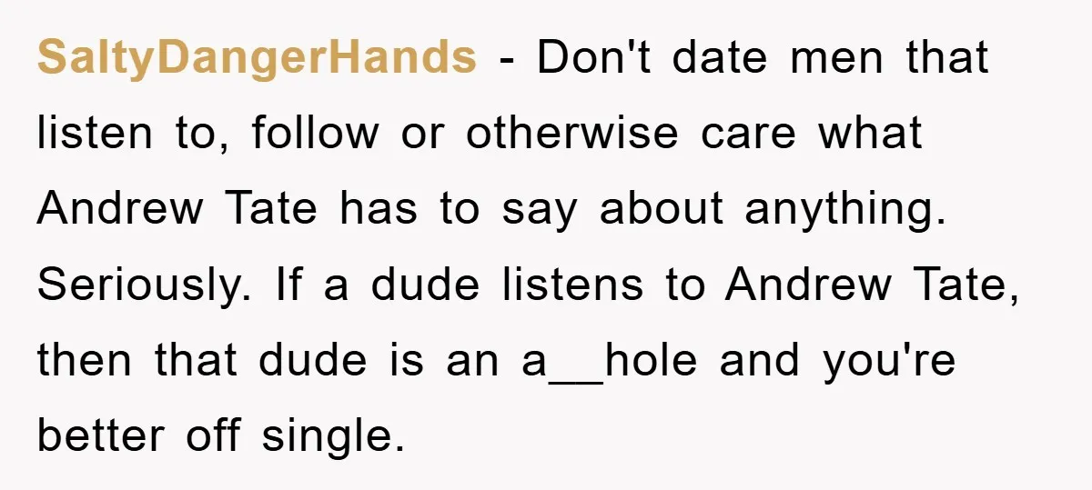 SaltyDangerHands − Don't date men that listen to, follow or otherwise care what Andrew Tate has to say about anything. Seriously. If a dude listens to Andrew Tate, then that...