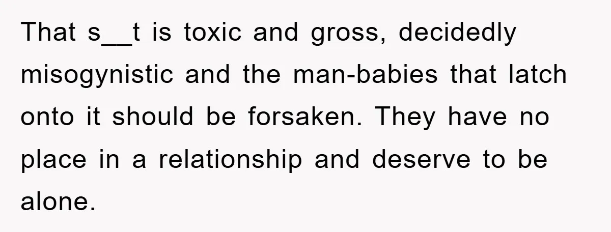 That s__t is toxic and gross, decidedly misogynistic and the man-babies that latch onto it should be forsaken. They have no place in a relationship and deserve to be alone.