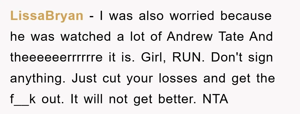 LissaBryan − I was also worried because he was watched a lot of Andrew Tate And theeeeeerrrrrre it is. Girl, RUN. Don't sign anything. Just cut your losses and get...