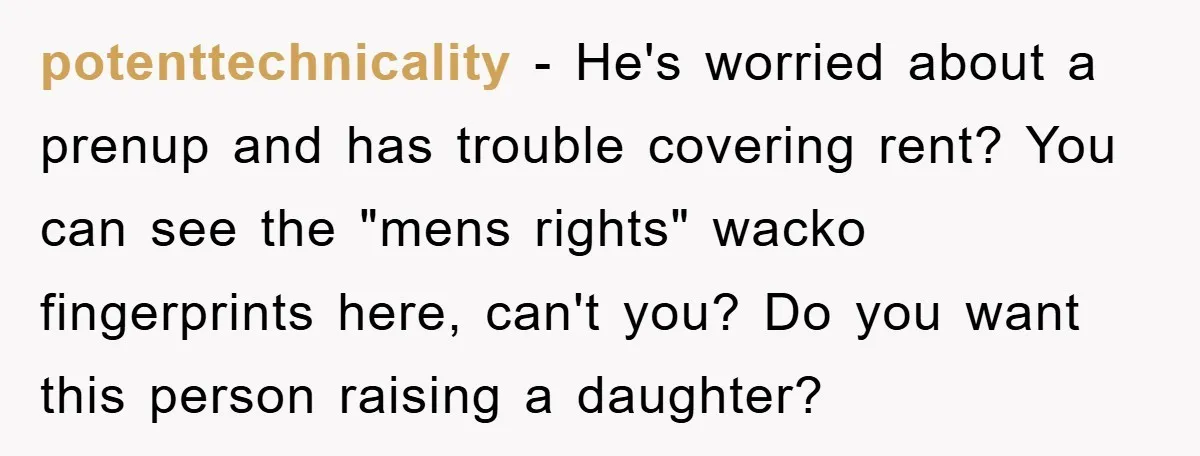 potenttechnicality − He's worried about a prenup and has trouble covering rent? You can see the "mens rights" wacko fingerprints here, can't you? Do you want this person raising a...