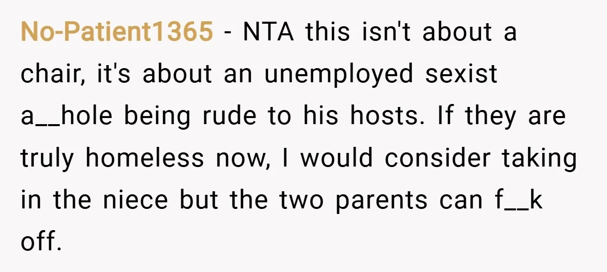 No-Patient1365 − NTA this isn't about a chair, it's about an unemployed sexist a__hole being rude to his hosts. If they are truly homeless now, I would consider taking in...