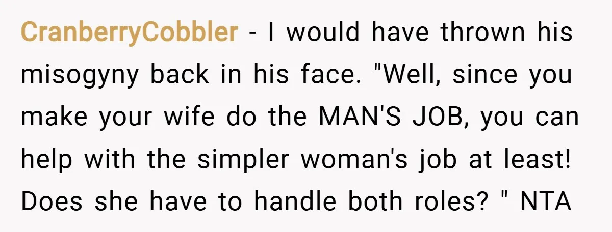 CranberryCobbler − I would have thrown his misogyny back in his face. "Well, since you make your wife do the MAN'S JOB, you can help with the simpler woman's job...