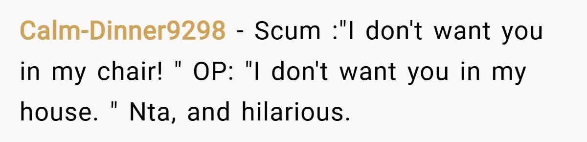 Calm-Dinner9298 − Scum :"I don't want you in my chair! " OP: "I don't want you in my house. " Nta, and hilarious.