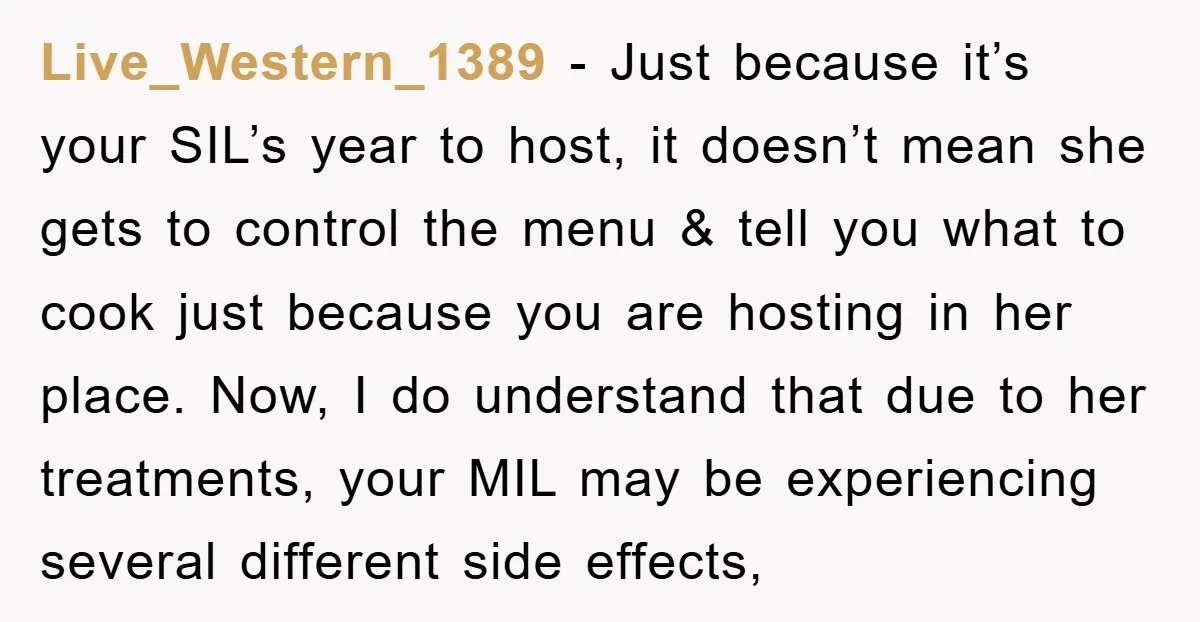 Live_Western_1389 − Just because it’s your SIL’s year to host, it doesn’t mean she gets to control the menu & tell you what to cook just because you are hosting...