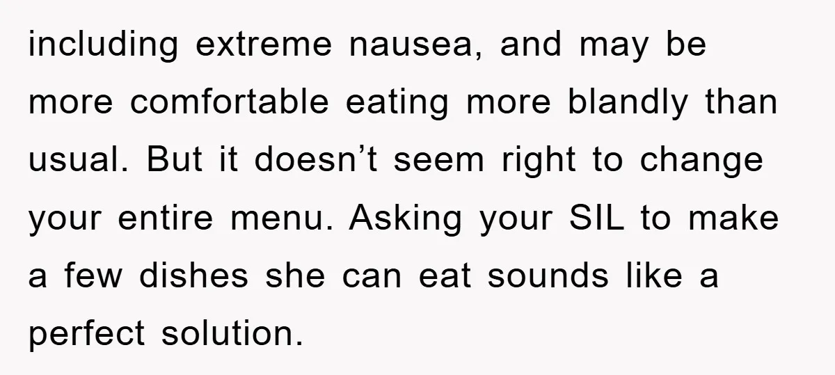 including extreme nausea, and may be more comfortable eating more blandly than usual. But it doesn’t seem right to change your entire menu. Asking your SIL to make a few...
