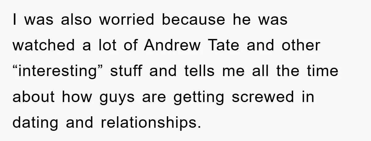 I was also worried because he was watched a lot of Andrew Tate and other “interesting” stuff and tells me all the time about how guys are getting screwed in...