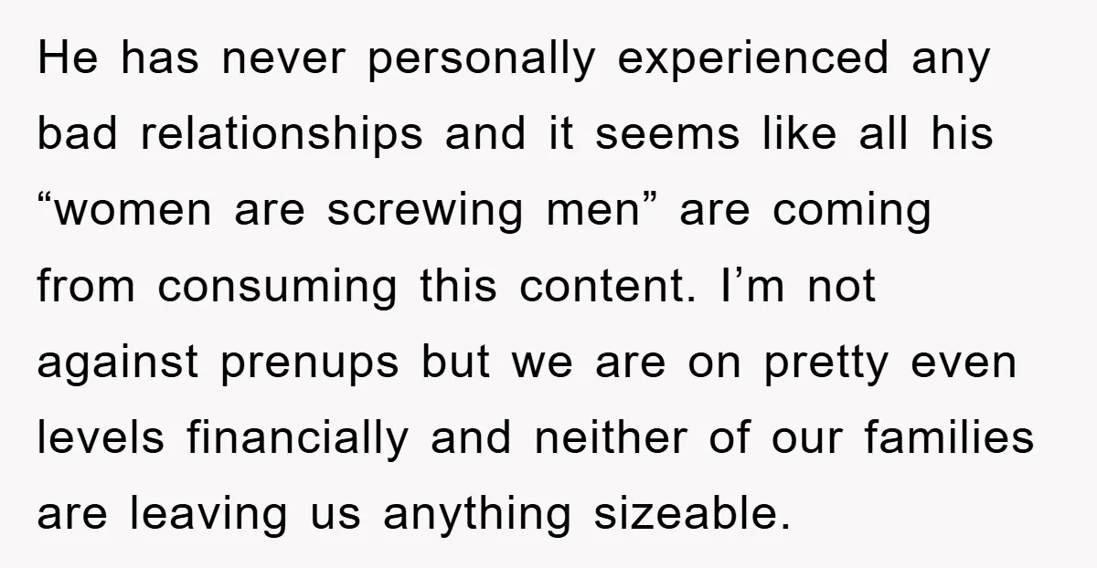 He has never personally experienced any bad relationships and it seems like all his “women are screwing men” are coming from consuming this content. I’m not against prenups but we...