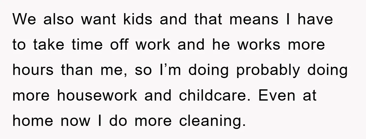 We also want kids and that means I have to take time off work and he works more hours than me, so I’m doing probably doing more housework and childcare....