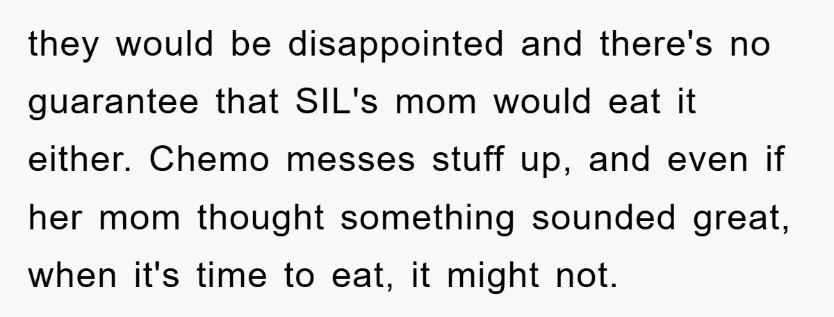 they would be disappointed and there's no guarantee that SIL's mom would eat it either. Chemo messes stuff up, and even if her mom thought something sounded great, when it's...