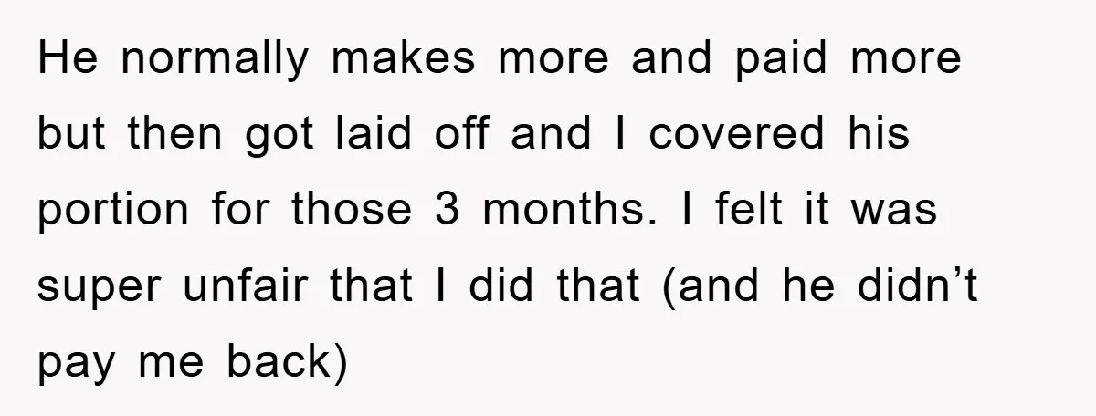 He normally makes more and paid more but then got laid off and I covered his portion for those 3 months. I felt it was super unfair that I did...