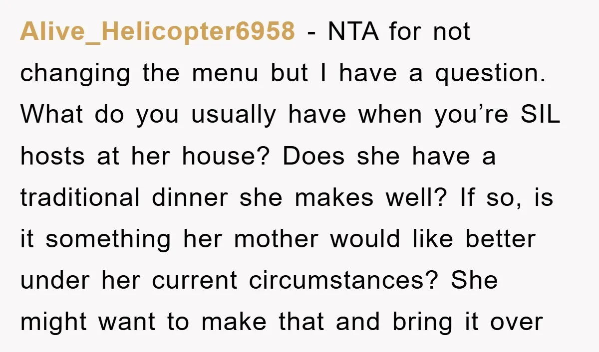 Alive_Helicopter6958 − NTA for not changing the menu but I have a question. What do you usually have when you’re SIL hosts at her house? Does she have a traditional...