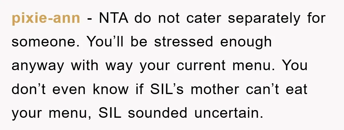 pixie-ann − NTA do not cater separately for someone. You’ll be stressed enough anyway with way your current menu. You don’t even know if SIL’s mother can’t eat your menu,...