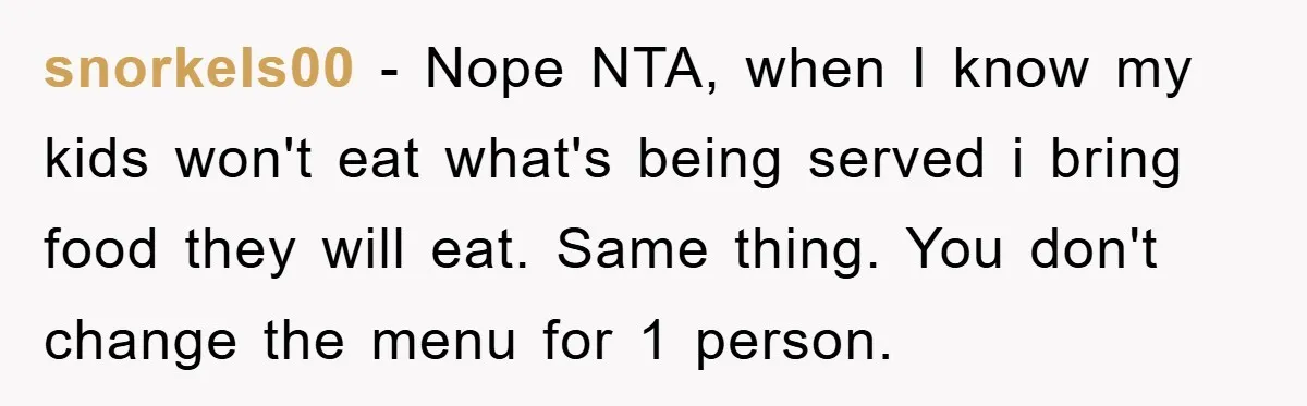 snorkels00 − Nope NTA, when I know my kids won't eat what's being served i bring food they will eat. Same thing. You don't change the menu for 1 person.