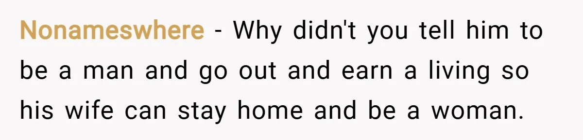 Nonameswhere − Why didn't you tell him to be a man and go out and earn a living so his wife can stay home and be a woman.