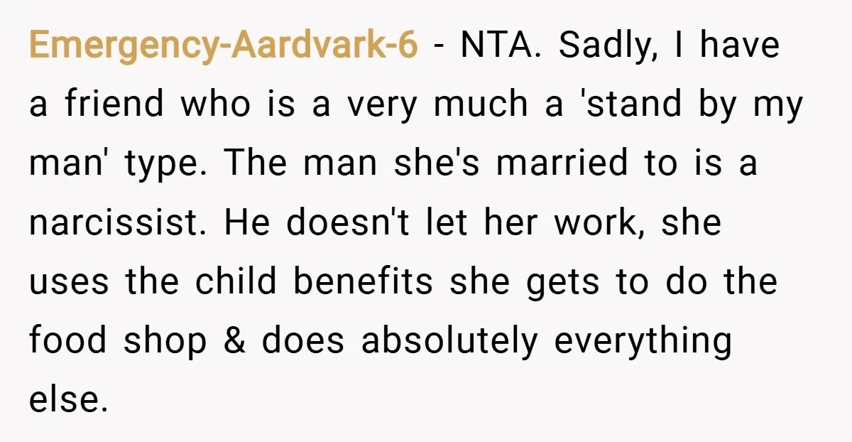 Emergency-Aardvark-6 − NTA. Sadly, I have a friend who is a very much a 'stand by my man' type. The man she's married to is a narcissist. He doesn't let...