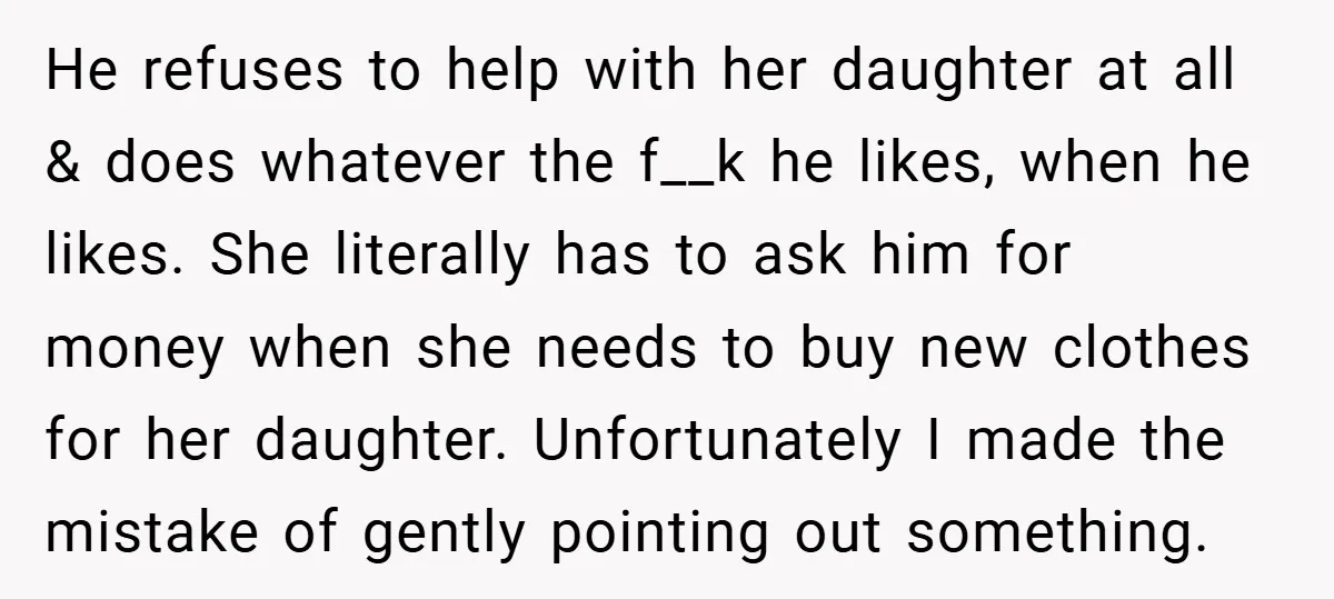 He refuses to help with her daughter at all & does whatever the f__k he likes, when he likes. She literally has to ask him for money when she needs...