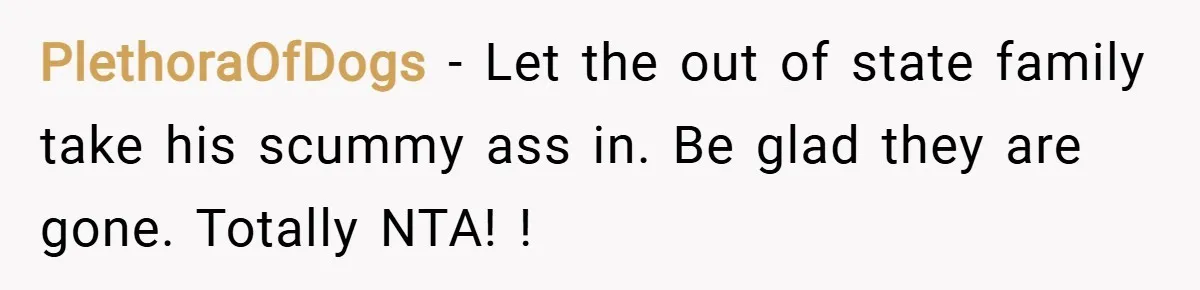 PlethoraOfDogs − Let the out of state family take his scummy ass in. Be glad they are gone. Totally NTA! !