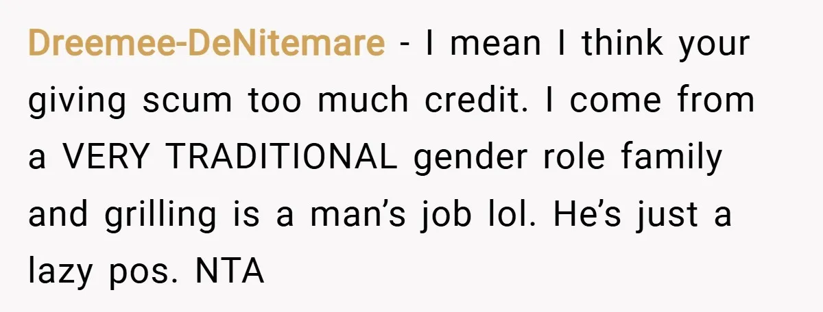 Dreemee-DeNitemare − I mean I think your giving scum too much credit. I come from a VERY TRADITIONAL gender role family and grilling is a man’s job lol. He’s just...