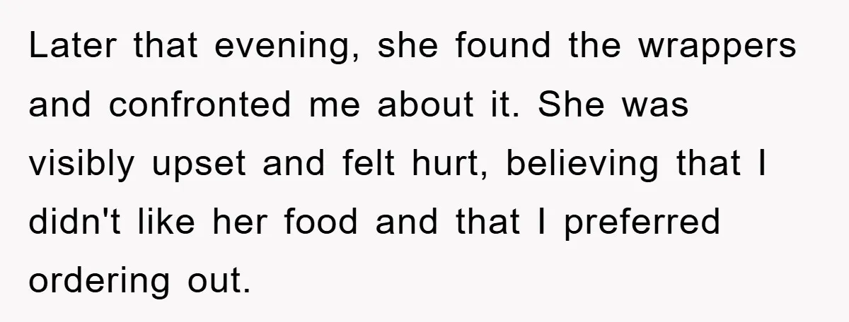 Later that evening, she found the wrappers and confronted me about it. She was visibly upset and felt hurt, believing that I didn't like her food and that I preferred...