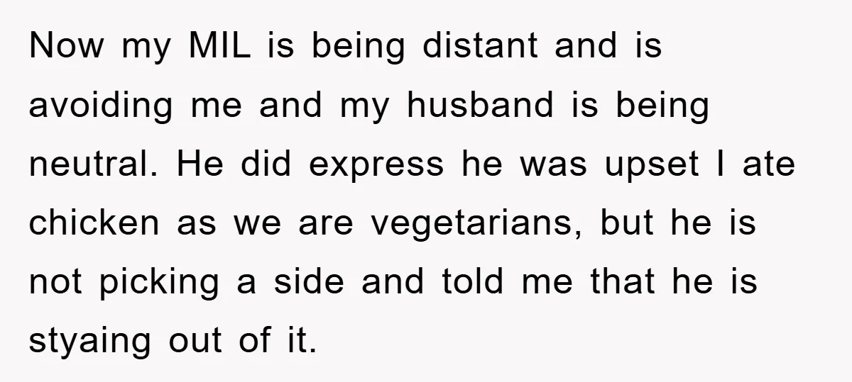 Now my MIL is being distant and is avoiding me and my husband is being neutral. He did express he was upset I ate chicken as we are vegetarians, but...