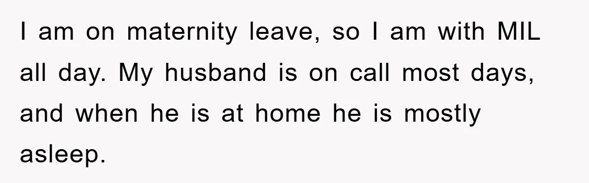 I am on maternity leave, so I am with MIL all day. My husband is on call most days, and when he is at home he is mostly asleep.