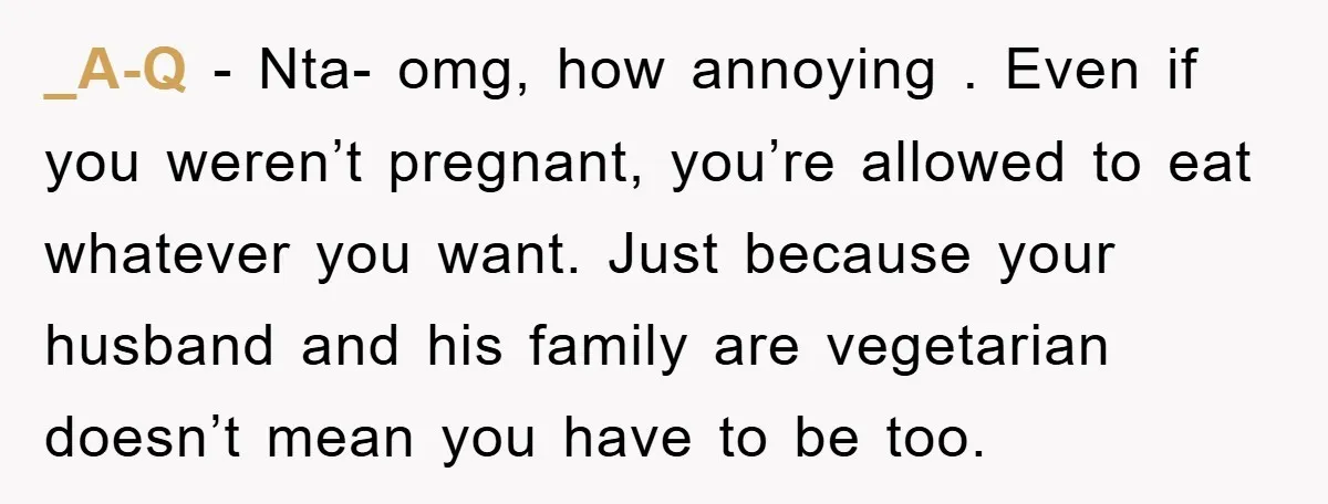 _A-Q − Nta- omg, how annoying . Even if you weren’t pregnant, you’re allowed to eat whatever you want. Just because your husband and his family are vegetarian doesn’t mean...
