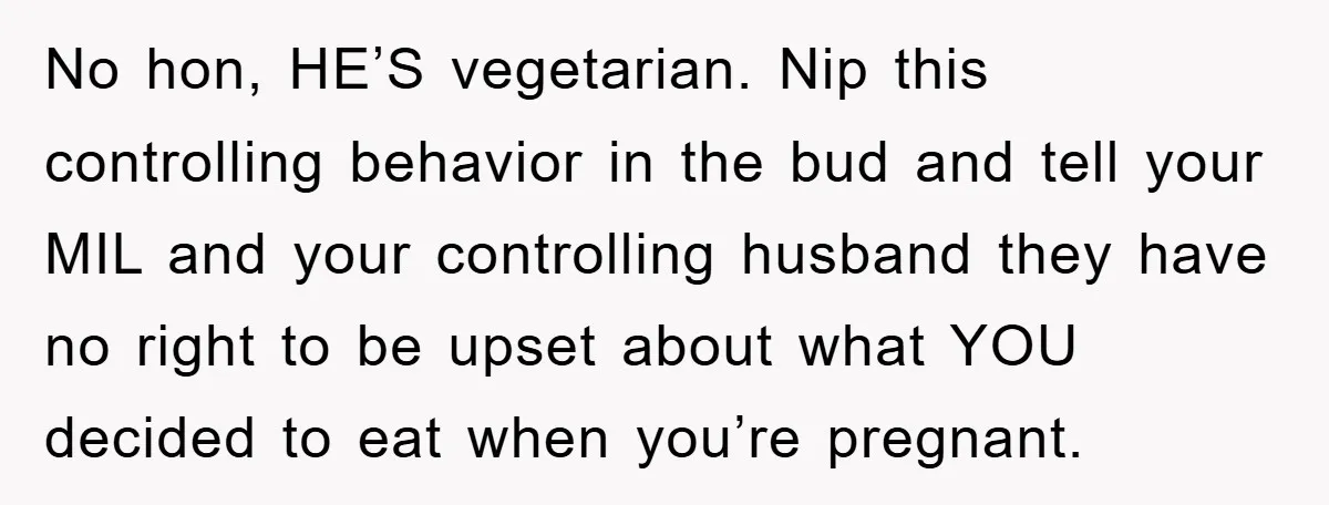No hon, HE’S vegetarian. Nip this controlling behavior in the bud and tell your MIL and your controlling husband they have no right to be upset about what YOU decided...