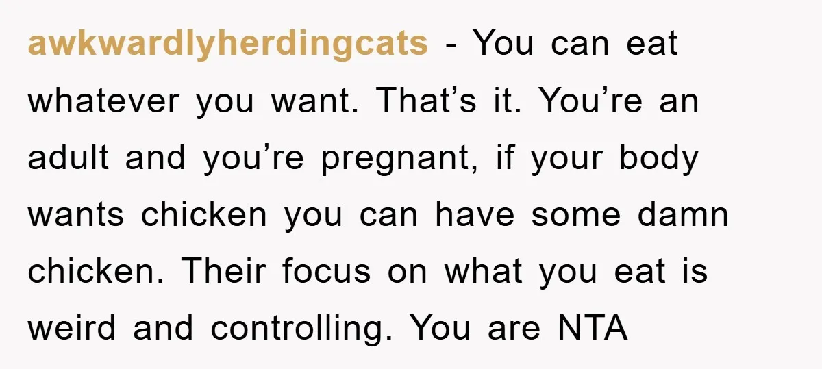 awkwardlyherdingcats − You can eat whatever you want. That’s it. You’re an adult and you’re pregnant, if your body wants chicken you can have some damn chicken. Their focus on...