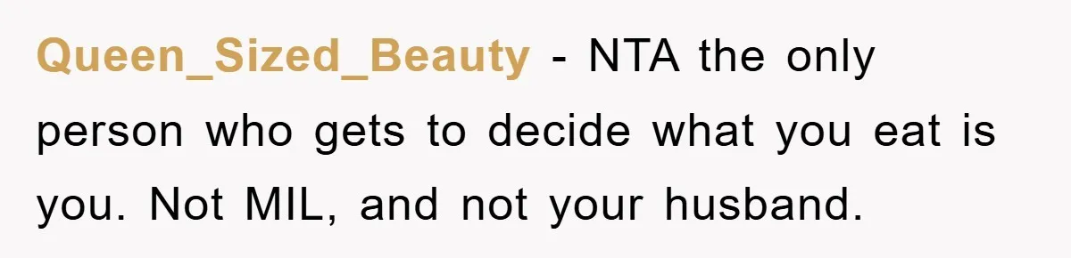 Queen_Sized_Beauty − NTA the only person who gets to decide what you eat is you. Not MIL, and not your husband.