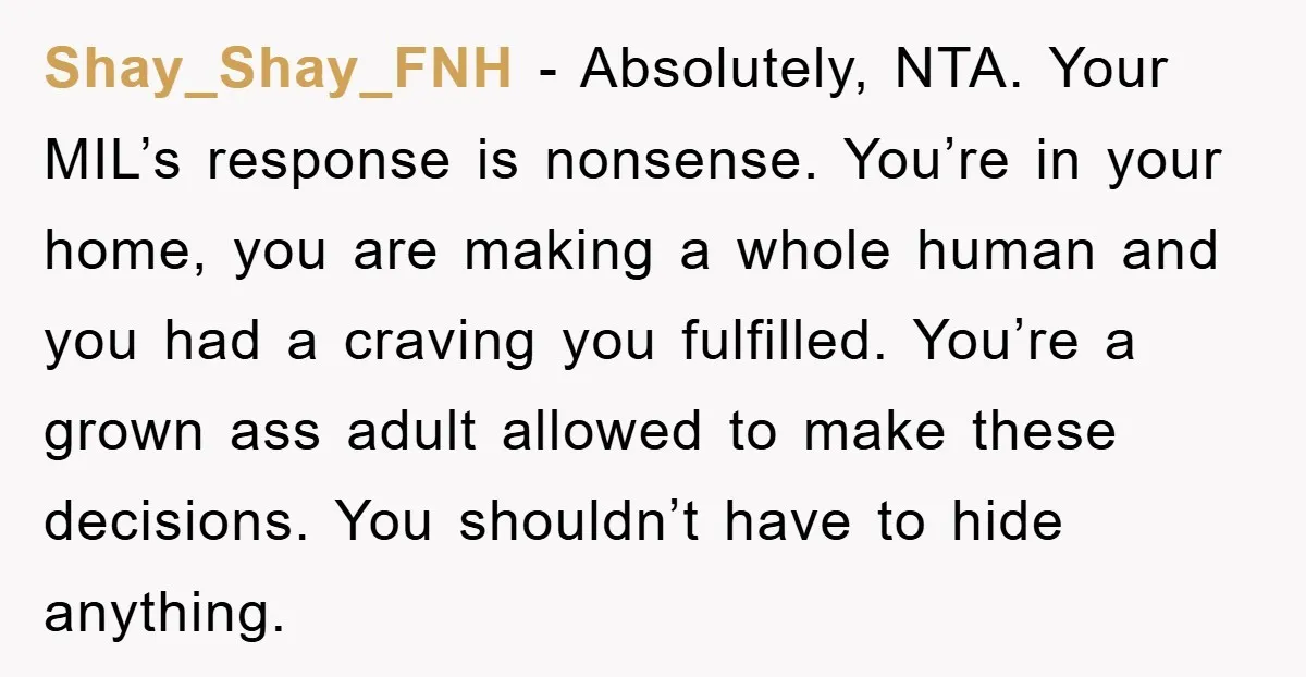 Shay_Shay_FNH − Absolutely, NTA. Your MIL’s response is nonsense. You’re in your home, you are making a whole human and you had a craving you fulfilled. You’re a grown ass...