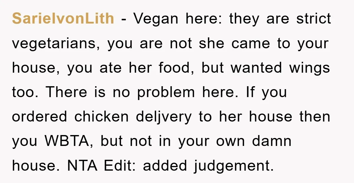 SarielvonLith − Vegan here: they are strict vegetarians, you are not she came to your house, you ate her food, but wanted wings too. There is no problem here. If...