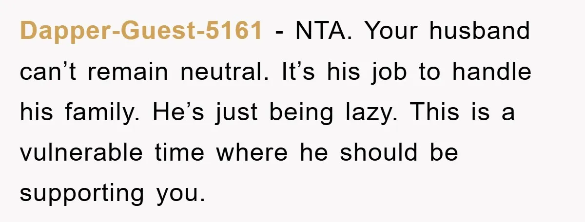 Dapper-Guest-5161 − NTA. Your husband can’t remain neutral. It’s his job to handle his family. He’s just being lazy. This is a vulnerable time where he should be supporting you.