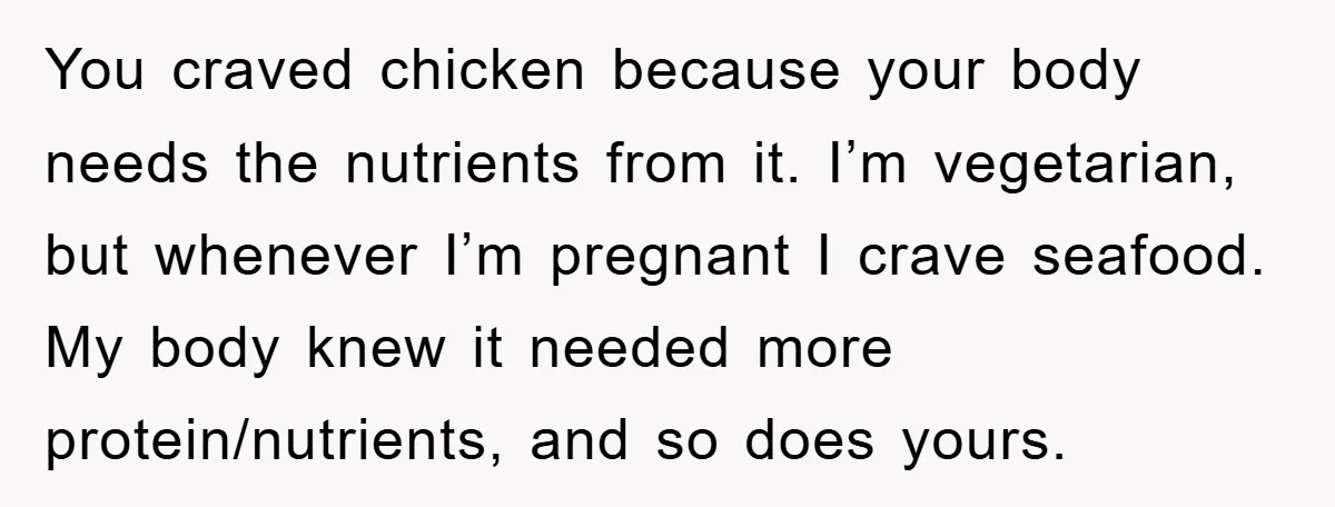 You craved chicken because your body needs the nutrients from it. I’m vegetarian, but whenever I’m pregnant I crave seafood. My body knew it needed more protein/nutrients, and so does...