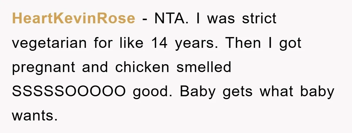 HeartKevinRose − NTA. I was strict vegetarian for like 14 years. Then I got pregnant and chicken smelled SSSSSOOOOO good. Baby gets what baby wants.