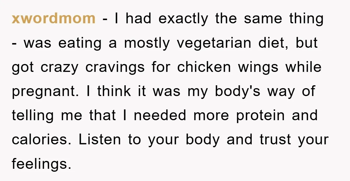 xwordmom − I had exactly the same thing - was eating a mostly vegetarian diet, but got crazy cravings for chicken wings while pregnant. I think it was my body's...