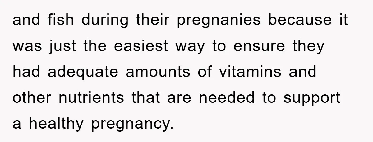and fish during their pregnanies because it was just the easiest way to ensure they had adequate amounts of vitamins and other nutrients that are needed to support a healthy...
